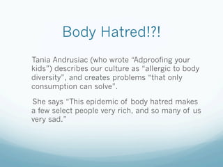 Body Hatred!?!
Tania Andrusiac (who wrote “Adproofing your
kids”) describes our culture as “allergic to body
diversity”, and creates problems “that only
consumption can solve”.

She says “This epidemic of body hatred makes
a few select people very rich, and so many of us
very sad.”
 