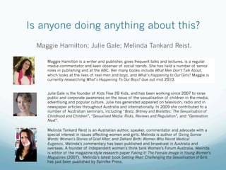 Is anyone doing anything about this?
  Maggie Hamilton; Julie Gale; Melinda Tankard Reist.

     Maggie Hamilton is a writer and publisher, gives frequent talks and lectures, is a regular
     media commentator and keen observer of social trends. She has held a number of senior
     roles in publishing and at the ABC. Her many books include What Men Don’t Talk About,
     which looks at the lives of real men and boys, and What’s Happening to Our Girls? Maggie is
     currently researching What’s Happening To Our Boys? due out mid 2010.


     Julie Gale is the founder of Kids Free 2B Kids, and has been working since 2007 to raise
     public and corporate awareness on the issue of the sexualisation of children in the media,
     advertising and popular culture. Julie has generated appeared on television, radio and in
     newspaper articles throughout Australia and internationally. In 2009 she contributed to a
     number of Australian seminars, including “Bratz, Britney and Bralettes: The Sexualisation of
     Childhood and Children”, “Sexualised Media: Risks, Reviews and Regulation”, and “Generation
     Next”.

     Melinda Tankard Reist is an Australian author, speaker, commentator and advocate with a
     special interest in issues affecting women and girls. Melinda is author of Giving Sorrow
     Words: Women's Stories of Grief After; and Defiant Birth: Women Who Resist Medical
     Eugenics. Melinda's commentary has been published and broadcast in Australia and
     overseas. A founder of independent women's think tank Women's Forum Australia, Melinda
     is editor of the magazine-style research paper Faking It: The Female Image in Young Women's
     Magazines (2007).  Melinda’s latest book Getting Real: Challenging the Sexualisation of Girls
     has just been published by Spinifex Press.
 