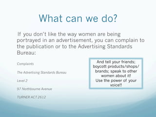 What can we do?
If you don’t like the way women are being
portrayed in an advertisement, you can complain to
the publication or to the Advertising Standards
Bureau:

Complaints
                                     And tell your friends;
                                   boycott products/shops/
The Advertising Standards Bureau    brands; speak to other
                                       women about it!
Level 2                             Use the power of your
                                            voice!!
97 Northbourne Avenue

TURNER ACT 2612
 