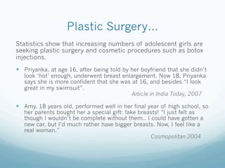 Plastic Surgery…
Statistics show that increasing numbers of adolescent girls are
seeking plastic surgery and cosmetic procedures such as botox
injections.
  Priyanka, at age 16, after being told by her boyfriend that she didn’t
   look ‘hot’ enough, underwent breast enlargement. Now 18, Priyanka
   says she is more confident that she was at 16, and besides “I look
   great in my swimsuit”.
                                           Article in India Today, 2007

  Amy, 18 years old, performed well in her final year of high school, so
   her parents bought her a special gift: fake breasts! “I just felt as
   though I wouldn’t be complete without them.. I could have gotten a
   new car, but I’d much rather have bigger breasts. Now, I feel like a
   real woman.”
                                                   Cosmopolitan 2004
 