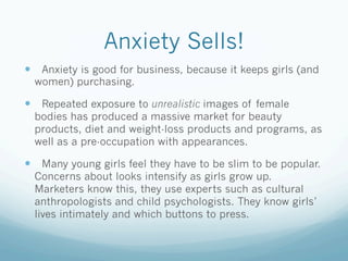 Anxiety Sells!
  Anxiety is good for business, because it keeps girls (and
  women) purchasing.

  Repeated exposure to unrealistic images of female
  bodies has produced a massive market for beauty
  products, diet and weight-loss products and programs, as
  well as a pre-occupation with appearances.

  Many young girls feel they have to be slim to be popular.
  Concerns about looks intensify as girls grow up.
  Marketers know this, they use experts such as cultural
  anthropologists and child psychologists. They know girls’
  lives intimately and which buttons to press.
 