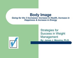 Body Image Going for the 3 Increases: Increase in Health, Increase in Happiness & Increase in Energy Strategies for Success in Weight Management By: James J. Messina, Ph.D. 