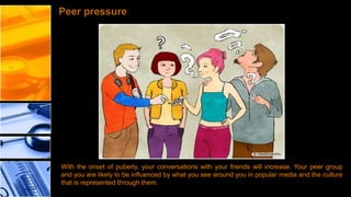 Peer pressure

With the onset of puberty, your conversations with your friends will increase. Your peer group
and you are likely to be influenced by what you see around you in popular media and the culture
that is represented through them.

 