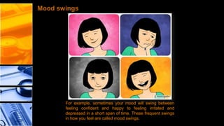 Mood swings

For example, sometimes your mood will swing between
feeling confident and happy to feeling irritated and
depressed in a short span of time. These frequent swings
in how you feel are called mood swings.

 