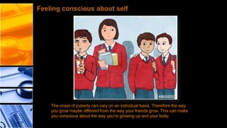Feeling conscious about self

The onset of puberty can vary on an individual basis. Therefore the way
you grow maybe different from the way your friends grow. This can make
you conscious about the way you're growing up and your body.

 