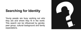 Searching for Identity
Young people are busy working out who
they are and where they fit in the world.
This search can be influenced by gender,
peer group, cultural background and family
expectations.

 