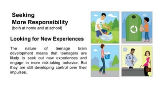 Seeking
More Responsibility
(both at home and at school)

Looking for New Experiences
The
nature
of
teenage
brain
development means that teenagers are
likely to seek out new experiences and
engage in more risk-taking behavior. But
they are still developing control over their
impulses.

 