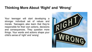 Thinking More About „Right‟ and „Wrong‟
Your teenager will start developing a
stronger individual set of values and
morals. Teenagers also learn that they’re
responsible for their own actions, decisions
and consequences. They question more
things. Your words and actions shape your
child’s sense of ‘right’ and ‘wrong’

 