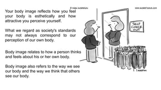 Your body image reflects how you feel
your body is esthetically and how
attractive you perceive yourself.
What we regard as society's standards
may not always correspond to our
perception of our own body.

Body image relates to how a person thinks
and feels about his or her own body.
Body image also refers to the way we see
our body and the way we think that others
see our body.

 