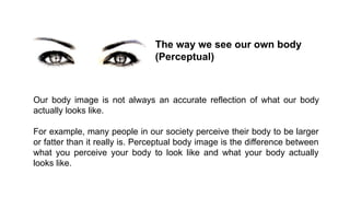 The way we see our own body
(Perceptual)

Our body image is not always an accurate reflection of what our body
actually looks like.
For example, many people in our society perceive their body to be larger
or fatter than it really is. Perceptual body image is the difference between
what you perceive your body to look like and what your body actually
looks like.

 