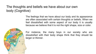The thoughts and beliefs we have about our own
body (Cognitive)
The feelings that we have about our body and its appearance
are often associated with certain thoughts or beliefs. When we
feel dissatisfied with some aspect of our body it is usually
because we believe that it is not the right shape, size or color.
For instance, the many boys in our society who are
dissatisfied with their body shape think that they should be
larger or thinner.

 