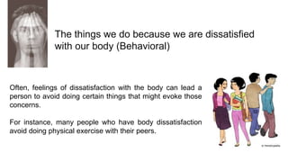The things we do because we are dissatisfied
with our body (Behavioral)

Often, feelings of dissatisfaction with the body can lead a
person to avoid doing certain things that might evoke those
concerns.

For instance, many people who have body dissatisfaction
avoid doing physical exercise with their peers.

 