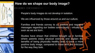 How do we shape our body image?
People's body images do not develop in isolation.
We are influenced by those around us and our culture.
Families and friends convey to us positive and negative
messages regarding our bodies continuously - virtually as
soon as we are born.
Studies have shown that children brought up in families
where parents enjoy physical exercise and explain the
benefits of being physically healthy tend to have a more
positive body image, compared to those who are criticized
for the way they look.

 