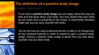 The definition of a positive body image
If you have a positive body image you are happy about the way you
look and feel good about your body. You may realize that your looks
do not match what is presented in the media, or what family members
might say, but you carry yourself with pride.
You do not have an urge to become thinner or taller or to change any
of your physical features in order to expect to gain a positive body
image. Having a positive body image is about how you feel about
yourself, how you feel inside.

 