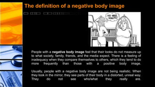 The definition of a negative body image

People with a negative body image feel that their looks do not measure up
to what society, family, friends, and the media expect. There is a feeling of
inadequacy when they compare themselves to others, which they tend to do
more frequently than those with a positive body image.
Usually, people with a negative body image are not being realistic. When
they look in the mirror, they see parts of their body in a distorted, unreal way.
They
do
not
see
who/what
they
really
are.

 
