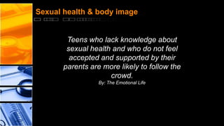 Sexual health & body image

Teens who lack knowledge about
sexual health and who do not feel
accepted and supported by their
parents are more likely to follow the
crowd.
By: The Emotional Life

 
