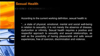 Sexual Health

According to the current working definition, sexual health is:

“…a state of physical, emotional, mental and social well-being
in relation to sexuality; it is not merely the absence of disease,
dysfunction or infirmity. Sexual health requires a positive and
respectful approach to sexuality and sexual relationships, as
well as the possibility of having pleasurable and safe sexual
experiences, free of coercion, discrimination and violence.

 