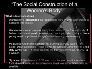 “The Social Construction of a 
Women’s Body” 
What is Internalization? 
• Women have internalized the “patriarchal” view of what body image is 
accepted into society 
• Women work towards restructuring their bodies to the “current body of 
fashion that is taut, small breasted, narrow-hipped, slim… almost like a 
young teen in a pubescent stage” rather than a grown women. 
• Magazines run articles such as “Fat Burning Exercise Guide”, “Six 
Sleek- Down Strategies”, “Help Stamp out Cellulite”, and “How to Shed 
Ugly Winter Fat..”- these promote the body becoming an “enemy” to 
a women. 
• “Tyranny of Slenderness”  Women must be seen as slim, and are 
forbidden to look muscular or massive. Must take up as little space as 
possible. 
 