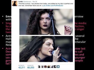 Celebrities Speak OutCcCC 
• Emma Stone spoke out against body-shaming in an interview 
with seventeen magazine and Stone was not alone. 
• Singer Lorde criticized excessive use of airbrushing in the media 
by posting two photos of herself, one retouched to perfection, 
the other revealing her real skin, blemishes and all. The singer 
tweeted, “Remember flaws are OK.” 
• Actress Shailene Woodley refused to wear makeup to several 
Hollywood events. She also opted to go barefaced for the 
majority of her role in last summer’s teen flick The Spectacular 
Now. 
• Actress Jennifer Lawrence criticized fat talk in an interview last 
December. She argued, “I just think it should be illegal to call 
somebody fat on TV. I mean, if we’re regulating cigarettes and 
sex and cuss words because of the effect it has on our younger 
generation, why aren’t we regulating thing like calling people 
fat?” 
• Actress Jennifer Lawrence slammed fat talk in an 
 