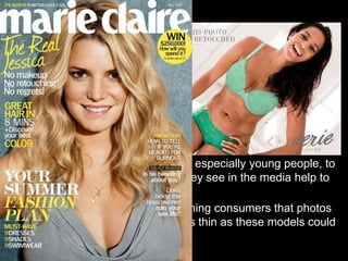 RReducing Media’s Negative Impact 
• The Body Project/ Reflections- A scientifically supported 
group intervention focuses on cognitive dissonance to promote 
a health body image and decrease the risk for disordered 
eating. Through different activities group leaders will 
encourage young women to think, speak, write, and act in 
ways that critique the thin ideal and challenge their previously 
conditioned thoughts of beauty. 
• Media Literacy- Teaching people, especially young people, to 
think critically about the images they see in the media help to 
reduce body dissatisfaction. 
• Disclaimers and Warnings- Warning consumers that photos 
are retouched and trying to look as thin as these models could 
be harmful to one’s health. 
 