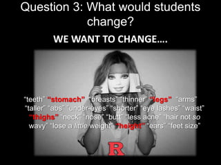 Question 3: What would students 
change? 
WE WANT TO CHANGE…. 
“teeth” “stomach” “breasts” “thinner” “legs” “arms” 
“taller” “abs” ”under-eyes” “shorter” “eye lashes” “waist” 
“thighs” “neck” “nose” “butt” “less acne” “hair not so 
wavy” “lose a little weight” “height” “ears” “feet size” 
 