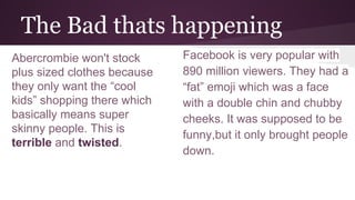 The Bad thats happening
Abercrombie won't stock
plus sized clothes because
they only want the “cool
kids” shopping there which
basically means super
skinny people. This is
terrible and twisted.
Facebook is very popular with
890 million viewers. They had a
“fat” emoji which was a face
with a double chin and chubby
cheeks. It was supposed to be
funny,but it only brought people
down.
 