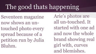 The good thats happening
Seventeen magazine
now shows an un-
touched photo every
spread because of a
petition run by Julia
Bluhm.
Arie’s photos are
all un-touched. It
started with one ad
and now the whole
brand showing real
girl with, curves
and blemishes.
 