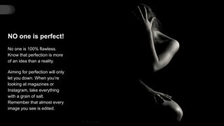 NO one is perfect!
No one is 100% flawless.
Know that perfection is more
of an idea than a reality.
Aiming for perfection will only
let you down. When you’re
looking at magazines or
Instagram, take everything
with a grain of salt.
Remember that almost every
image you see is edited.
 
