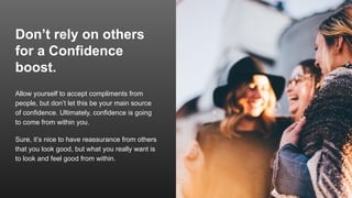Don’t rely on others
for a Confidence
boost.
Allow yourself to accept compliments from
people, but don’t let this be your main source
of confidence. Ultimately, confidence is going
to come from within you.
Sure, it’s nice to have reassurance from others
that you look good, but what you really want is
to look and feel good from within.
 