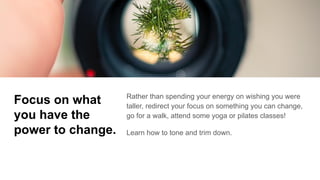 Focus on what
you have the
power to change.
Rather than spending your energy on wishing you were
taller, redirect your focus on something you can change,
go for a walk, attend some yoga or pilates classes!
Learn how to tone and trim down.
 