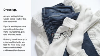Dress up.
Are you waiting to lose
weight before you buy that
new wardrobe?
If you're wearing the same
uninspiring clothes that
make you feel drab, pick
up a few cute pieces.
Dressing up will boost your
mood, and the better you
feel, the more likely you'll
be motivated to keep
making positive changes.
 