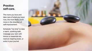 Practice
self-care.
The more you love and
take care of what you have
now, the more likely you'll
move in the direction of
self-improvement.
Schedule "me time" to take
a warm, soothing bath,
massage your skin with
lotions or essential oils,
read an inspiring book, or
write in your journal.
 