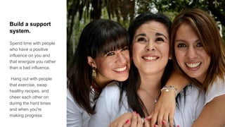 Build a support
system.
Spend time with people
who have a positive
influence on you and
that energize you rather
than a bad influence.
Hang out with people
that exercise, swap
healthy recipes, and
cheer each other on
during the hard times
and when you're
making progress.
 