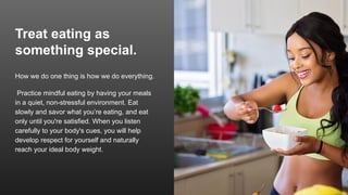 Treat eating as
something special.
How we do one thing is how we do everything.
Practice mindful eating by having your meals
in a quiet, non-stressful environment. Eat
slowly and savor what you’re eating, and eat
only until you're satisfied. When you listen
carefully to your body's cues, you will help
develop respect for yourself and naturally
reach your ideal body weight.
 