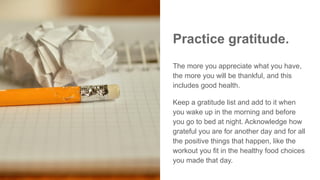 Practice gratitude.
The more you appreciate what you have,
the more you will be thankful, and this
includes good health.
Keep a gratitude list and add to it when
you wake up in the morning and before
you go to bed at night. Acknowledge how
grateful you are for another day and for all
the positive things that happen, like the
workout you fit in the healthy food choices
you made that day.
 