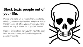 Block toxic people out of
your life.
People who make fun of you or others, constantly
criticizing anyone in sight give off a negative energy
that can easily rub off on you and make you more
critical, not only of others, but of yourself as well.
Block or remove them from your life now! Not easy
but it will also prevent you from having positive
people in your life.
 
