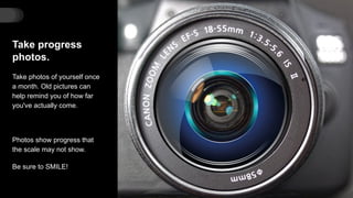 Take progress
photos.
Take photos of yourself once
a month. Old pictures can
help remind you of how far
you've actually come.
Photos show progress that
the scale may not show.
Be sure to SMILE!
 