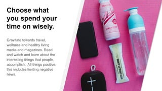 Choose what
you spend your
time on wisely.
Gravitate towards travel,
wellness and healthy living
media and magazines. Read
and watch and learn about the
interesting things that people,
accomplish. All things positive,
this includes limiting negative
news.
 
