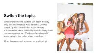 Switch the topic.
Whenever someone starts to talk about the way
they look in a negative way, deflect it. Getting
caught up in a conversation about the way
someone else looks, inevitably leads to thoughts on
our own appearance. Which can be unhelpful if
we’re trying to feel better about ourselves.
Move the conversation to a more positive topic.
 