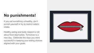 No punishments!
If you eat something unhealthy, don’t
punish yourself or try to restrict caloric
intake.
Healthy eating and body respect is not
about food deprivation. Tomorrow is a
new day. Celebrate the days you were
successful in keeping your eating choices
aligned with your goals.
 
