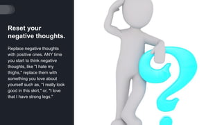 Reset your
negative thoughts.
Replace negative thoughts
with positive ones. ANY time
you start to think negative
thoughts, like "I hate my
thighs," replace them with
something you love about
yourself such as, "I really look
good in this skirt," or, "I love
that I have strong legs."
 
