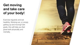 Get moving
and take care
of your body!
Exercise regularly and eat
healthily. Working out, or simply
getting up and moving!! Set
goals, this will help you feel
great both physically and
mentally.
 
