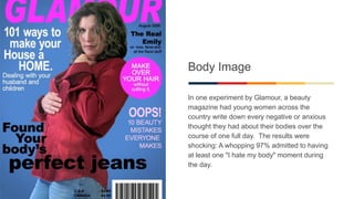 Body Image
In one experiment by Glamour, a beauty
magazine had young women across the
country write down every negative or anxious
thought they had about their bodies over the
course of one full day. The results were
shocking: A whopping 97% admitted to having
at least one "I hate my body" moment during
the day.
 
