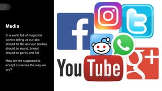 Media
In a world full of magazine
covers telling us our abs
should be flat and our booties
should be round, breast
should be perky and full..
How are we supposed to
accept ourselves the way we
are?
 