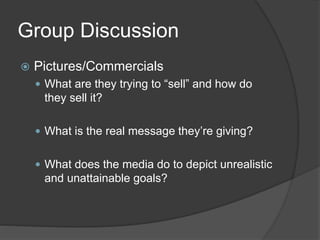 Group Discussion
 Pictures/Commercials
 What are they trying to “sell” and how do
they sell it?
 What is the real message they’re giving?
 What does the media do to depict unrealistic
and unattainable goals?
 