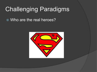 Challenging Paradigms
 Who are the real heroes?
 