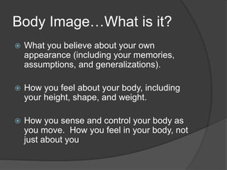 Body Image…What is it?
 What you believe about your own
appearance (including your memories,
assumptions, and generalizations).
 How you feel about your body, including
your height, shape, and weight.
 How you sense and control your body as
you move. How you feel in your body, not
just about you
 