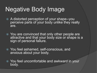 Negative Body Image
 A distorted perception of your shape--you
perceive parts of your body unlike they really
are.
 You are convinced that only other people are
attractive and that your body size or shape is a
sign of personal failure.
 You feel ashamed, self-conscious, and
anxious about your body.
 You feel uncomfortable and awkward in your
body.
 