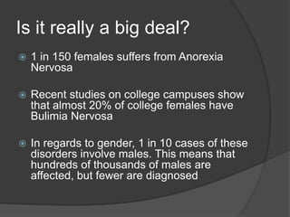 Is it really a big deal?
 1 in 150 females suffers from Anorexia
Nervosa
 Recent studies on college campuses show
that almost 20% of college females have
Bulimia Nervosa
 In regards to gender, 1 in 10 cases of these
disorders involve males. This means that
hundreds of thousands of males are
affected, but fewer are diagnosed
 