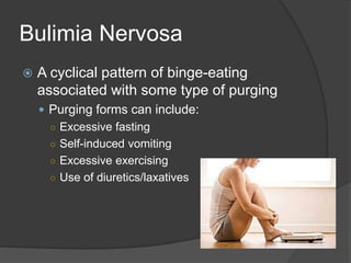 Bulimia Nervosa
 A cyclical pattern of binge-eating
associated with some type of purging
 Purging forms can include:
○ Excessive fasting
○ Self-induced vomiting
○ Excessive exercising
○ Use of diuretics/laxatives
 